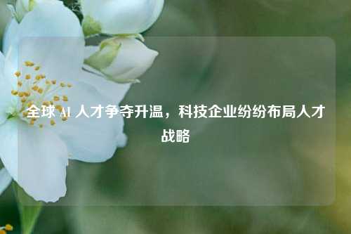 全球 AI 人才争夺升温，科技企业纷纷布局人才战略
