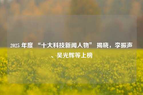 2025 年度 “十大科技新闻人物” 揭晓，李振声、吴光辉等上榜