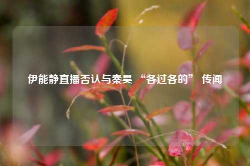 伊能静直播否认与秦昊 “各过各的” 传闻