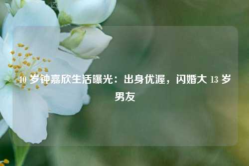 40 岁钟嘉欣生活曝光：出身优渥，闪婚大 13 岁男友