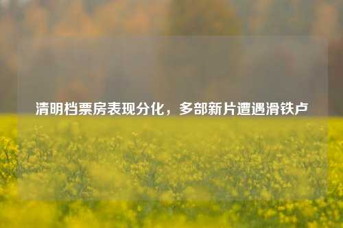 清明档票房表现分化，多部新片遭遇滑铁卢