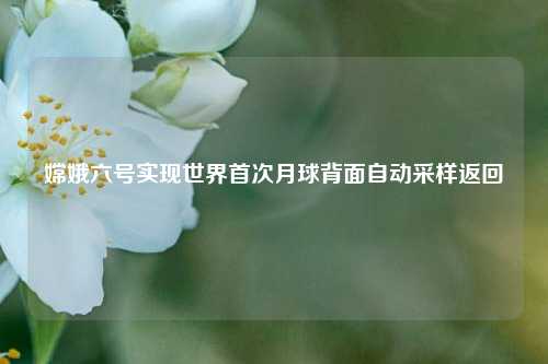 嫦娥六号实现世界首次月球背面自动采样返回