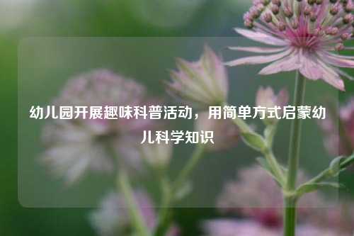 幼儿园开展趣味科普活动，用简单方式启蒙幼儿科学知识