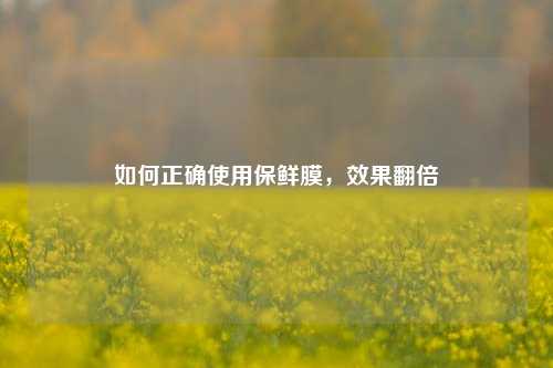 如何正确使用保鲜膜，效果翻倍