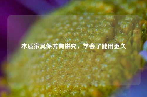 木质家具保养有讲究，学会了能用更久