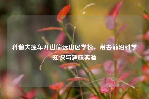 科普大篷车开进偏远山区学校，带去前沿科学知识与趣味实验