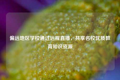 偏远地区学校通过远程直播，共享名校优质教育知识资源