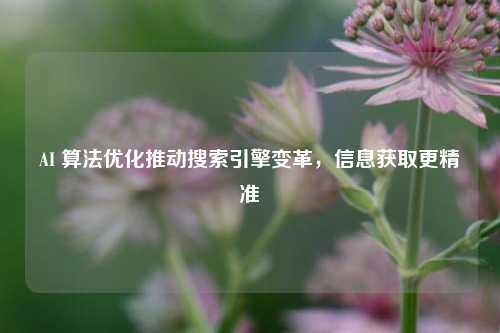 AI 算法优化推动搜索引擎变革，信息获取更精准
