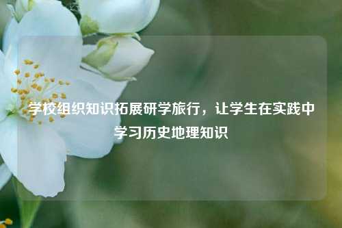 学校组织知识拓展研学旅行，让学生在实践中学习历史地理知识