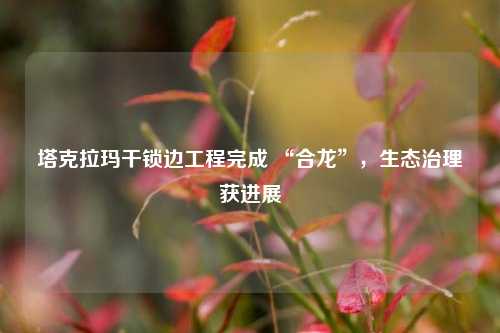 塔克拉玛干锁边工程完成 “合龙”，生态治理获进展