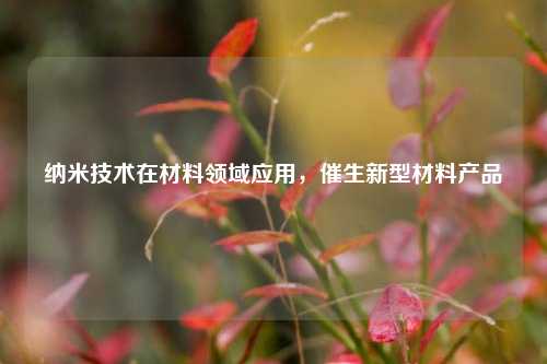纳米技术在材料领域应用，催生新型材料产品
