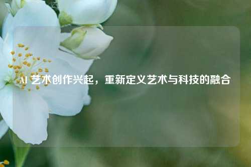 AI 艺术创作兴起，重新定义艺术与科技的融合